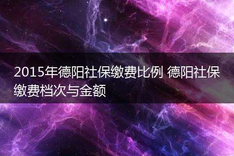2015年德阳社保缴费比例 德阳社保缴费档次与金额