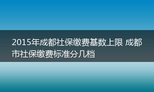 2015年成都社保缴费基数上限 成都市社保缴费标准分几档