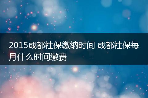 2015成都社保缴纳时间 成都社保每月什么时间缴费