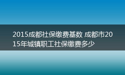 2015成都社保缴费基数 成都市2015年城镇职工社保缴费多少