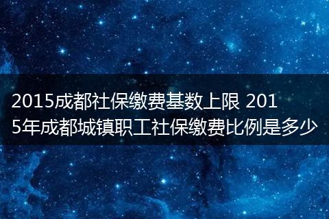 2015成都社保缴费基数上限 2015年成都城镇职工社保缴费比例是多少