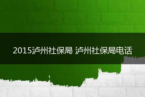 2015泸州社保局 泸州社保局电话