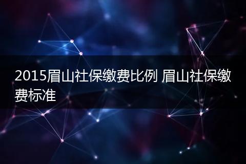 2015眉山社保缴费比例 眉山社保缴费标准