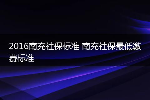2016南充社保标准 南充社保最低缴费标准