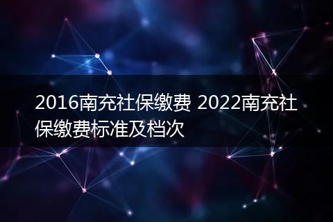2016南充社保缴费 2022南充社保缴费标准及档次