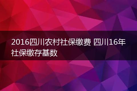 2016四川农村社保缴费 四川16年社保缴存基数