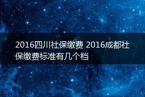 2016四川社保缴费 2016成都社保缴费标准有几个档