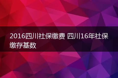 2016四川社保缴费 四川16年社保缴存基数