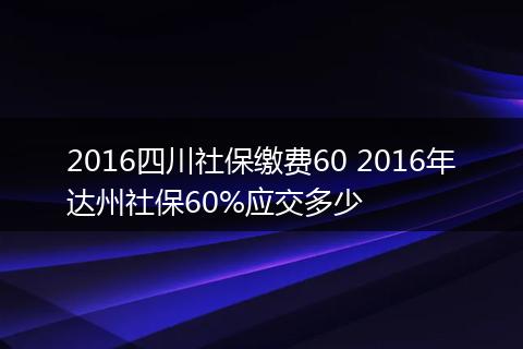 2016四川社保缴费60 2016年达州社保60%应交多少