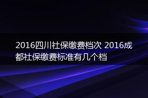 2016四川社保缴费档次 2016成都社保缴费标准有几个档