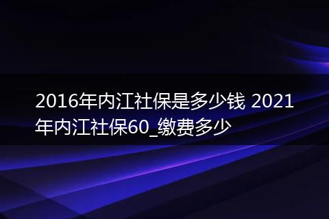 2016年内江社保是多少钱 2021年内江社保60_缴费多少