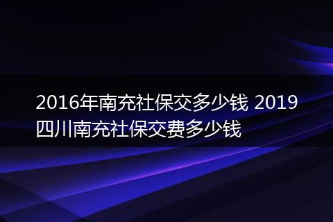 2016年南充社保交多少钱 2019四川南充社保交费多少钱