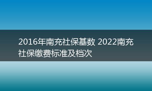 2016年南充社保基数 2022南充社保缴费标准及档次