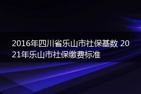 2016年四川省乐山市社保基数 2021年乐山市社保缴费标准