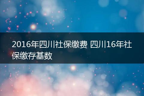 2016年四川社保缴费 四川16年社保缴存基数