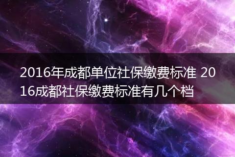2016年成都单位社保缴费标准 2016成都社保缴费标准有几个档