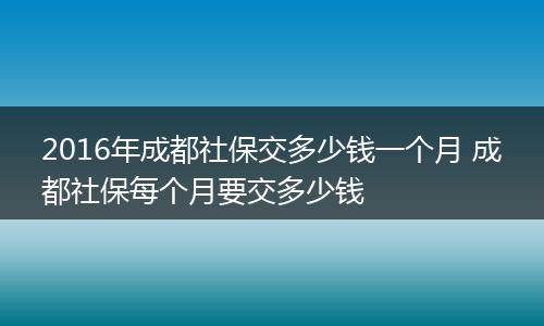 2016年成都社保交多少钱一个月 成都社保每个月要交多少钱