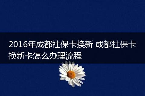 2016年成都社保卡换新 成都社保卡换新卡怎么办理流程