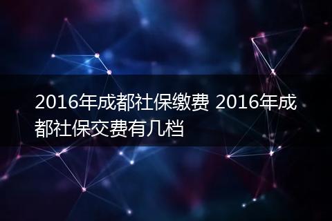 2016年成都社保缴费 2016年成都社保交费有几档