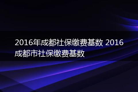 2016年成都社保缴费基数 2016成都市社保缴费基数
