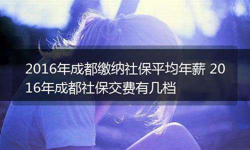 2016年成都缴纳社保平均年薪 2016年成都社保交费有几档