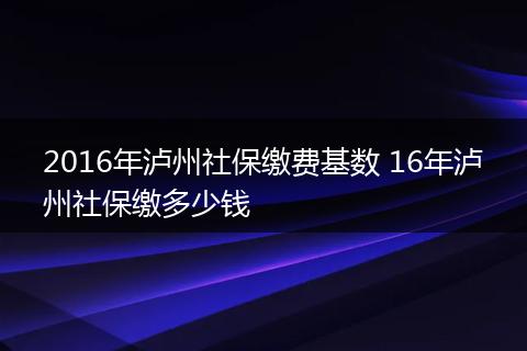 2016年泸州社保缴费基数 16年泸州社保缴多少钱