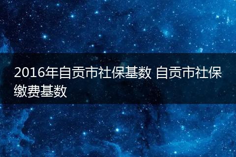 2016年自贡市社保基数 自贡市社保缴费基数