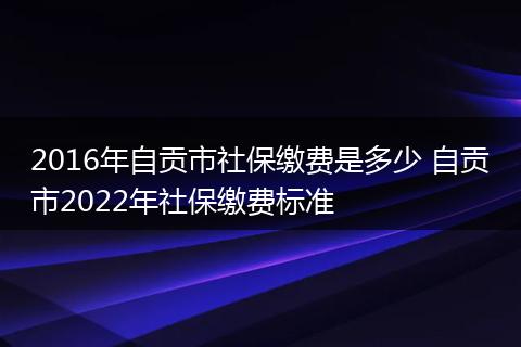 2016年自贡市社保缴费是多少 自贡市2022年社保缴费标准