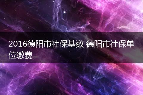 2016德阳市社保基数 德阳市社保单位缴费