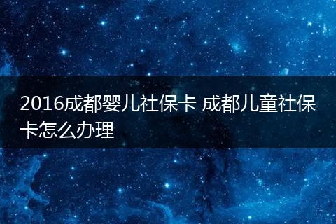 2016成都婴儿社保卡 成都儿童社保卡怎么办理