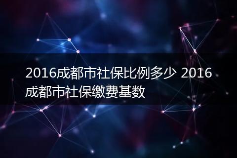 2016成都市社保比例多少 2016成都市社保缴费基数