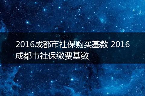 2016成都市社保购买基数 2016成都市社保缴费基数