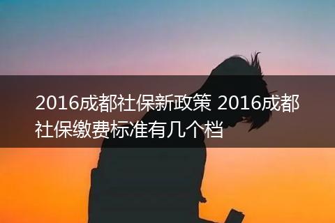 2016成都社保新政策 2016成都社保缴费标准有几个档