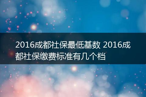 2016成都社保最低基数 2016成都社保缴费标准有几个档