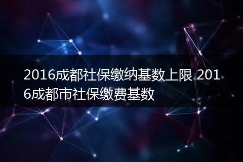 2016成都社保缴纳基数上限 2016成都市社保缴费基数