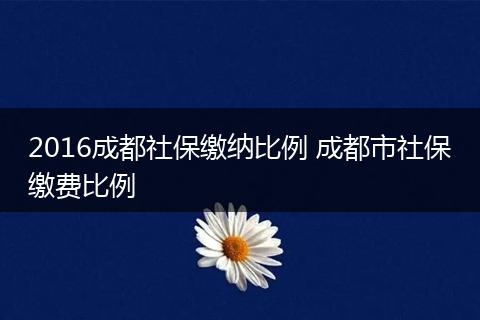 2016成都社保缴纳比例 成都市社保缴费比例