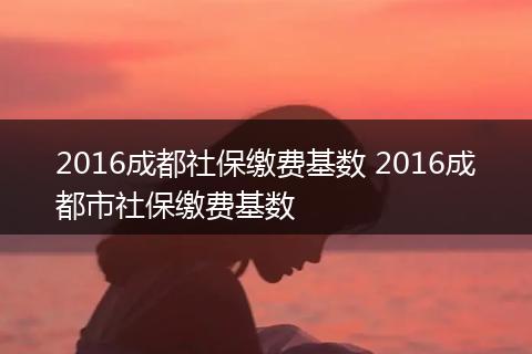 2016成都社保缴费基数 2016成都市社保缴费基数