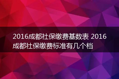 2016成都社保缴费基数表 2016成都社保缴费标准有几个档
