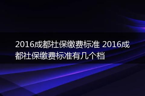 2016成都社保缴费标准 2016成都社保缴费标准有几个档