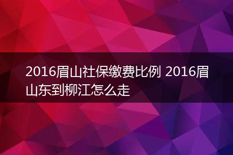 2016眉山社保缴费比例 2016眉山东到柳江怎么走