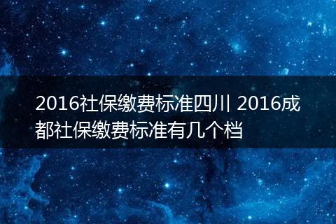 2016社保缴费标准四川 2016成都社保缴费标准有几个档