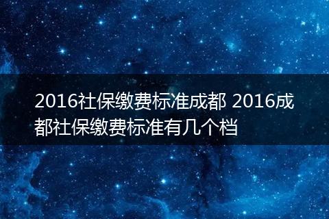 2016社保缴费标准成都 2016成都社保缴费标准有几个档