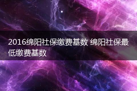 2016绵阳社保缴费基数 绵阳社保最低缴费基数