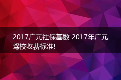 2017广元社保基数 2017年广元驾校收费标准!