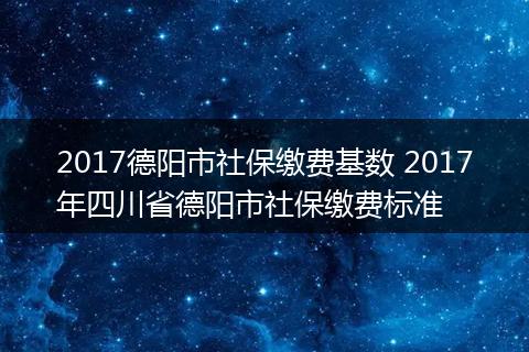 2017德阳市社保缴费基数 2017年四川省德阳市社保缴费标准