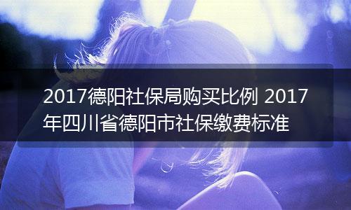 2017德阳社保局购买比例 2017年四川省德阳市社保缴费标准