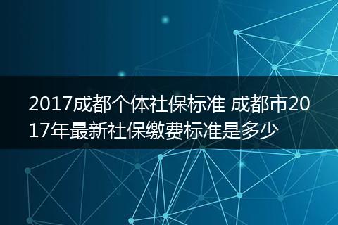 2017成都个体社保标准 成都市2017年最新社保缴费标准是多少