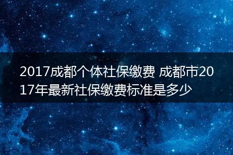 2017成都个体社保缴费 成都市2017年最新社保缴费标准是多少