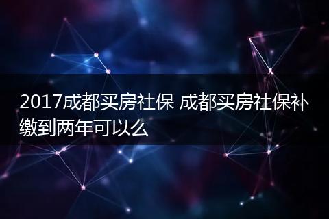 2017成都买房社保 成都买房社保补缴到两年可以么
