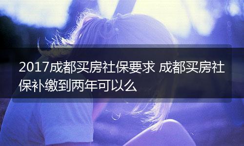2017成都买房社保要求 成都买房社保补缴到两年可以么